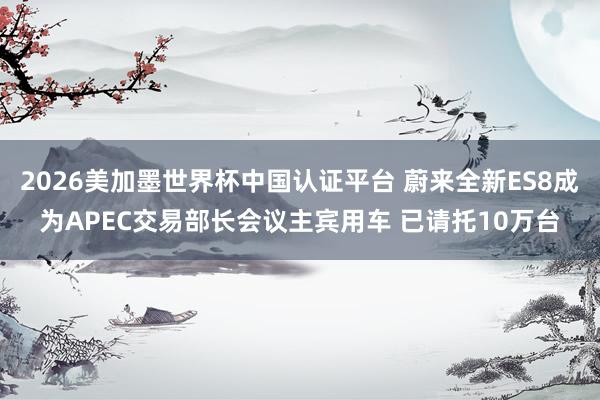 2026美加墨世界杯中國認證平臺 蔚來全新ES8成為APEC交易部長會議主賓用車 已請托10萬臺