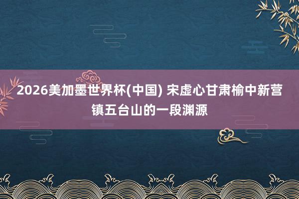 2026美加墨世界杯(中國(guó)) 宋虛心甘肅榆中新?tīng)I(yíng)鎮(zhèn)五臺(tái)山的一段淵源