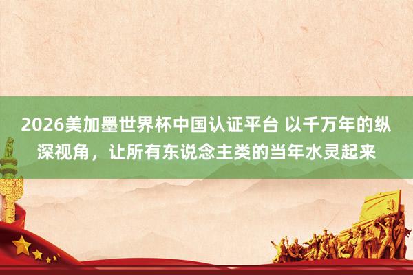2026美加墨世界杯中國認(rèn)證平臺(tái) 以千萬年的縱深視角，讓所有東說念主類的當(dāng)年水靈起來
