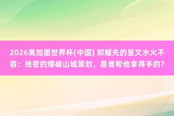 2026美加墨世界杯(中國) 鄭耀先的呈文水火不容：絕密的爆破山城策劃，是誰幫他拿得手的？