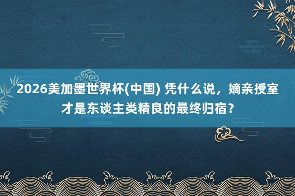 2026美加墨世界杯(中國) 憑什么說，嫡親授室才是東談主類精良的最終歸宿？