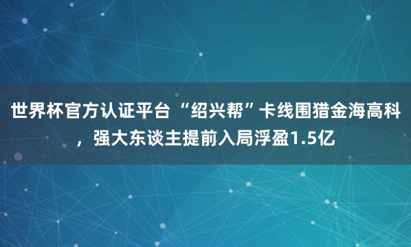 世界杯官方認證平臺 “紹興幫”卡線圍獵金海高科，強大東談主提前入局浮盈1.5億