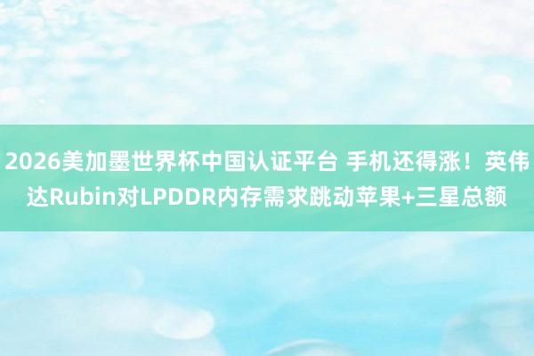 2026美加墨世界杯中國認證平臺 手機還得漲！英偉達Rubin對LPDDR內存需求跳動蘋果+三星總額