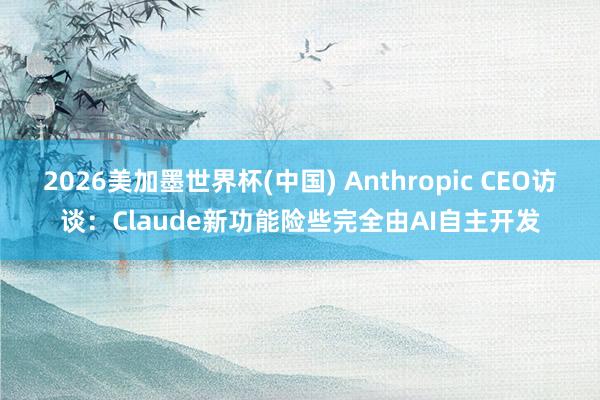 2026美加墨世界杯(中國) Anthropic CEO訪談：Claude新功能險些完全由AI自主開發