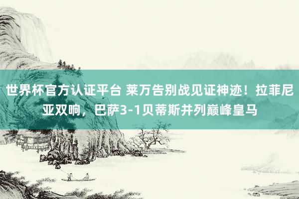 世界杯官方認(rèn)證平臺(tái) 萊萬告別戰(zhàn)見證神跡！拉菲尼亞雙響，巴薩3-1貝蒂斯并列巔峰皇馬