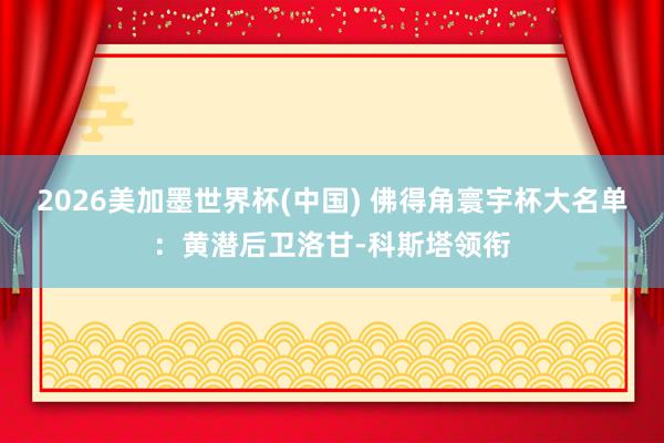 2026美加墨世界杯(中國(guó)) 佛得角寰宇杯大名單：黃潛后衛(wèi)洛甘-科斯塔領(lǐng)銜