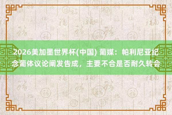 2026美加墨世界杯(中國) 葡媒：帕利尼亞紀(jì)念葡體議論闡發(fā)告成，主要不合是否耐久轉(zhuǎn)會(huì)