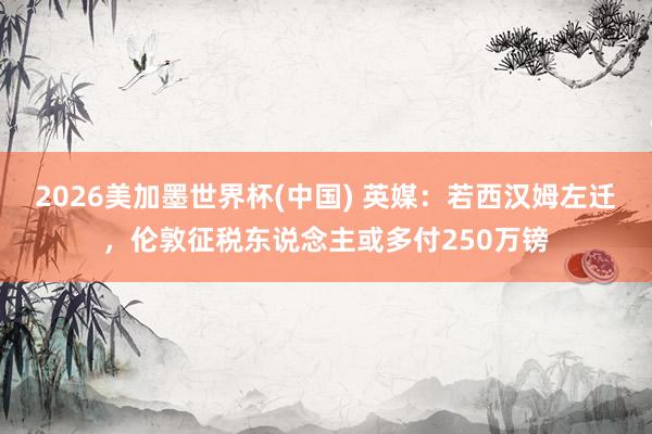 2026美加墨世界杯(中國) 英媒：若西漢姆左遷，倫敦征稅東說念主或多付250萬鎊