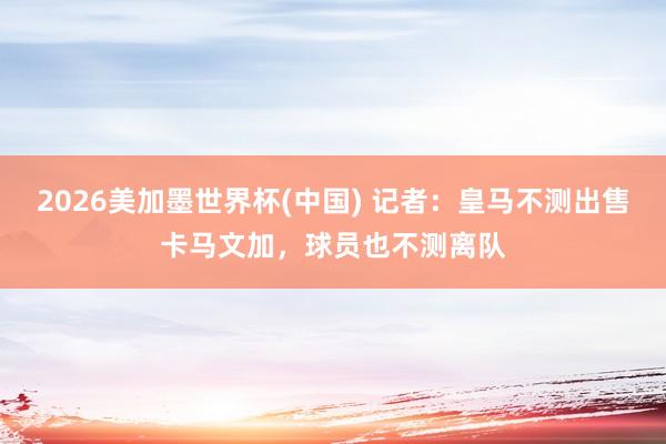 2026美加墨世界杯(中國) 記者：皇馬不測出售卡馬文加，球員也不測離隊