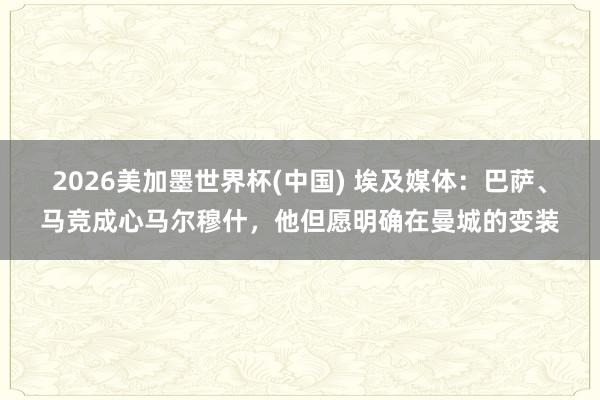 2026美加墨世界杯(中國) 埃及媒體：巴薩、馬競成心馬爾穆什，他但愿明確在曼城的變裝