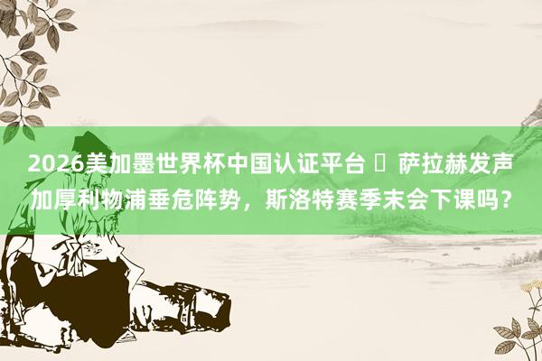 2026美加墨世界杯中國認證平臺 ?薩拉赫發聲加厚利物浦垂危陣勢，斯洛特賽季末會下課嗎？