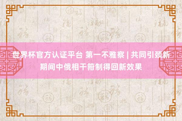 世界杯官方認證平臺 第一不雅察 | 共同引頸新期間中俄相干箝制得回新效果