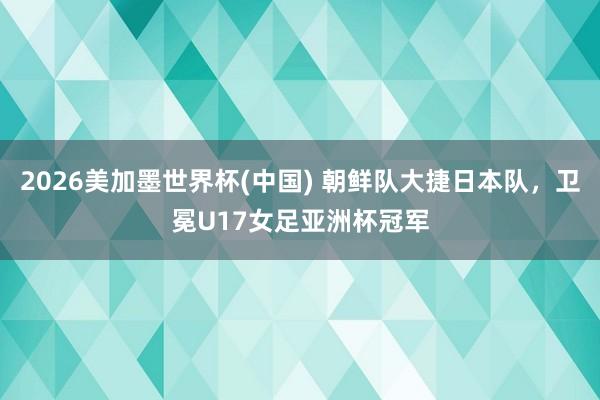 2026美加墨世界杯(中國) 朝鮮隊大捷日本隊，衛冕U17女足亞洲杯冠軍