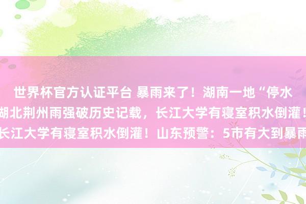 世界杯官方認(rèn)證平臺(tái) 暴雨來(lái)了！湖南一地“停水停電，水淹到二樓”，湖北荊州雨強(qiáng)破歷史記載，長(zhǎng)江大學(xué)有寢室積水倒灌！山東預(yù)警：5市有大到暴雨