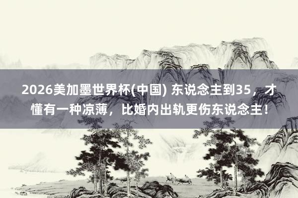2026美加墨世界杯(中國) 東說念主到35,才懂有一種涼薄,比婚內(nèi)出軌更傷東說念主!