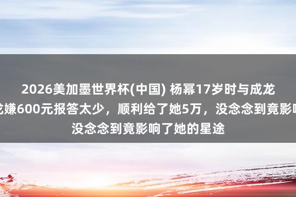 2026美加墨世界杯(中國(guó)) 楊冪17歲時(shí)與成龍拍告白，成龍嫌600元報(bào)答太少，順利給了她5萬(wàn)，沒(méi)念念到竟影響了她的星途