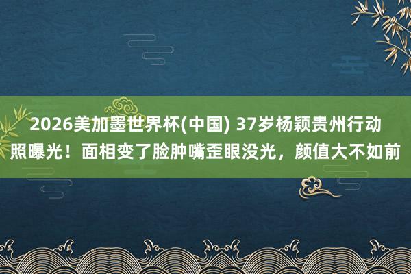 2026美加墨世界杯(中國(guó)) 37歲楊穎貴州行動(dòng)照曝光！面相變了臉腫嘴歪眼沒(méi)光，顏值大不如前