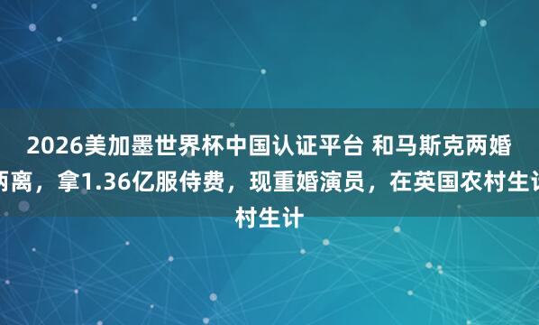 2026美加墨世界杯中國(guó)認(rèn)證平臺(tái) 和馬斯克兩婚兩離，拿1.36億服侍費(fèi)，現(xiàn)重婚演員，在英國(guó)農(nóng)村生計(jì)