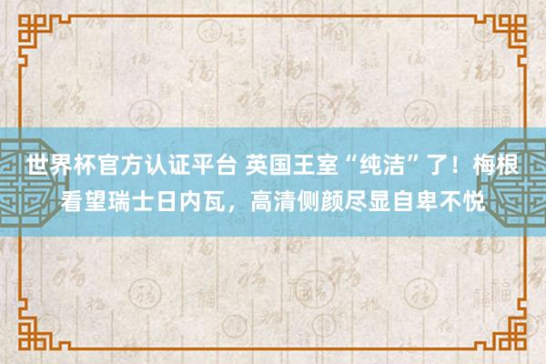 世界杯官方認證平臺 英國王室“純潔”了！梅根看望瑞士日內(nèi)瓦，高清側(cè)顏盡顯自卑不悅
