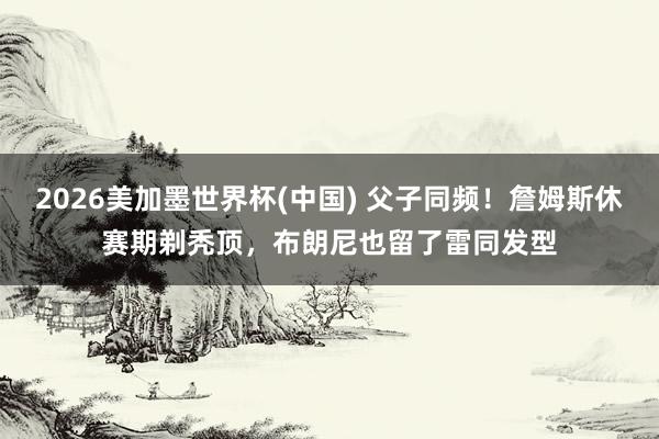 2026美加墨世界杯(中國(guó)) 父子同頻！詹姆斯休賽期剃禿頂，布朗尼也留了雷同發(fā)型