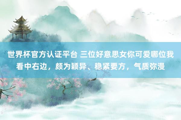 世界杯官方認(rèn)證平臺(tái) 三位好意思女你可愛(ài)哪位我看中右邊，頗為穎異、穩(wěn)緊要方，氣質(zhì)彌漫
