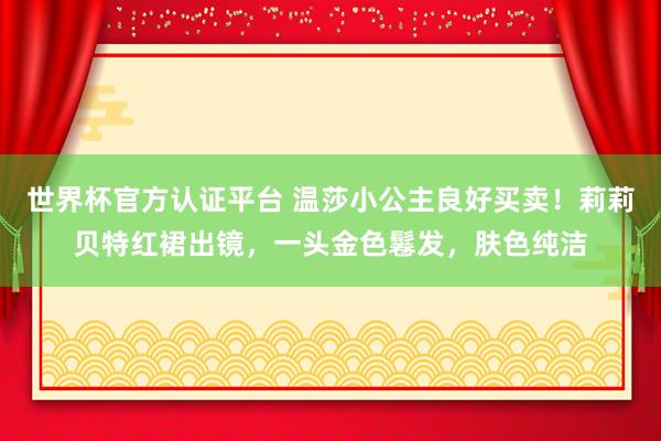 世界杯官方認(rèn)證平臺(tái) 溫莎小公主良好買(mǎi)賣(mài)！莉莉貝特紅裙出鏡，一頭金色鬈發(fā)，膚色純潔