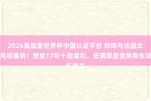 2026美加墨世界杯中國認證平臺 劉燁與法國太太亮相戛納！授室17年十指緊扣，低調恩愛羨煞旁東談主