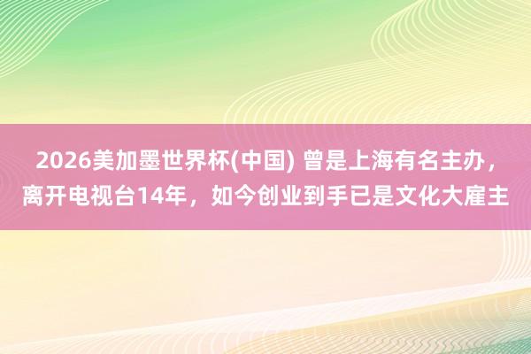 2026美加墨世界杯(中國(guó)) 曾是上海有名主辦，離開(kāi)電視臺(tái)14年，如今創(chuàng)業(yè)到手已是文化大雇主