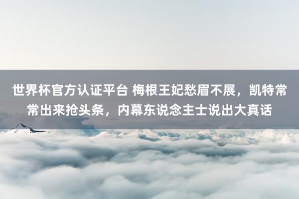 世界杯官方認證平臺 梅根王妃愁眉不展，凱特常常出來搶頭條，內幕東說念主士說出大真話