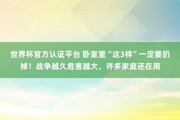 世界杯官方認證平臺 臥室里“這3樣”一定要扔掉！戰(zhàn)爭越久危害越大，許多家庭還在用