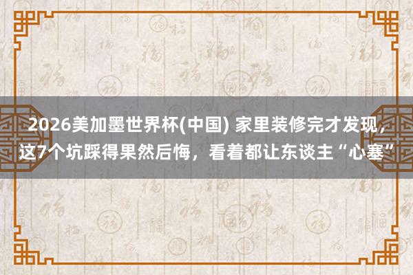 2026美加墨世界杯(中國) 家里裝修完才發(fā)現(xiàn)，這7個坑踩得果然后悔，看著都讓東談主“心塞”