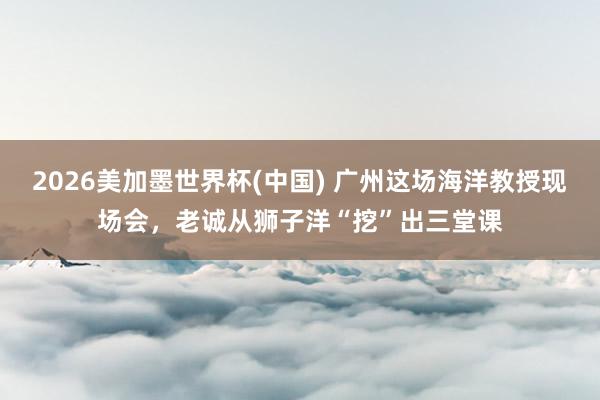 2026美加墨世界杯(中國(guó)) 廣州這場(chǎng)海洋教授現(xiàn)場(chǎng)會(huì)，老誠(chéng)從獅子洋“挖”出三堂課