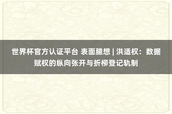 世界杯官方認證平臺 表面臆想 | 洪適權(quán):數(shù)據(jù)賦權(quán)的縱向張開與折柳登記軌制
