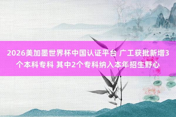 2026美加墨世界杯中國認證平臺 廣工獲批新增3個本科?？?其中2個?？萍{入本年招生野心