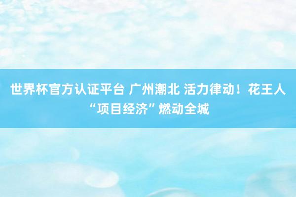世界杯官方認(rèn)證平臺 廣州潮北 活力律動！花王人“項目經(jīng)濟(jì)”燃動全城