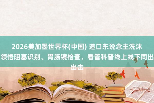 2026美加墨世界杯(中國) 造口東說念主洗沐、領悟阻塞識別、胃腸鏡檢查，看管科普線上線下同出擊