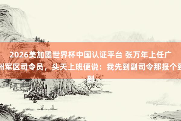 2026美加墨世界杯中國認(rèn)證平臺 張萬年上任廣州軍區(qū)司令員，頭天上班便說：我先到副司令那報(bào)個(gè)到