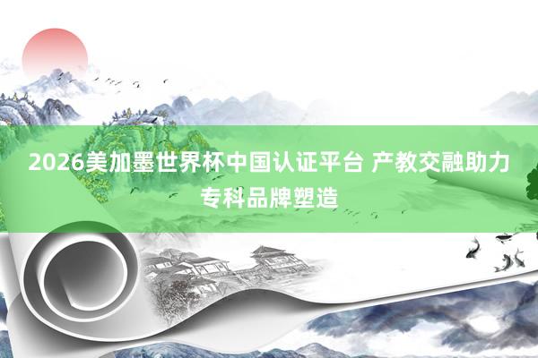 2026美加墨世界杯中國認證平臺 產教交融助力專科品牌塑造