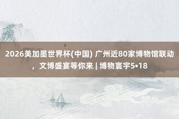 2026美加墨世界杯(中國) 廣州近80家博物館聯動，文博盛宴等你來 | 博物寰宇5?18