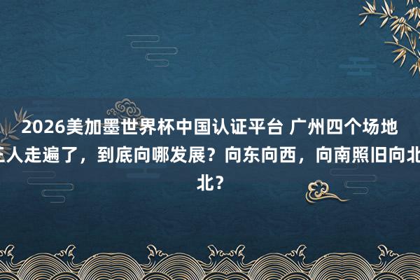 2026美加墨世界杯中國認證平臺 廣州四個場地王人走遍了，到底向哪發展？向東向西，向南照舊向北？