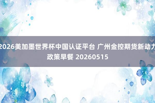 2026美加墨世界杯中國認(rèn)證平臺 廣州金控期貨新動力政策早餐 20260515