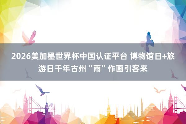 2026美加墨世界杯中國認(rèn)證平臺(tái) 博物館日+旅游日千年古州“雨”作畫引客來