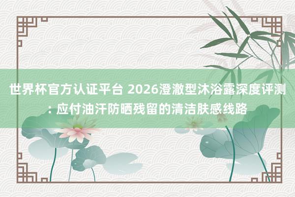 世界杯官方認證平臺 2026澄澈型沐浴露深度評測: 應(yīng)付油汗防曬殘留的清潔膚感線路