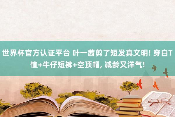 世界杯官方認(rèn)證平臺 葉一茜剪了短發(fā)真文明! 穿白T恤+牛仔短褲+空頂帽, 減齡又洋氣!