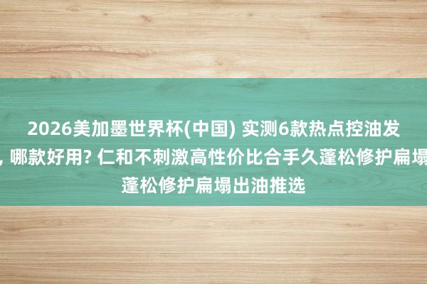 2026美加墨世界杯(中國) 實(shí)測6款熱點(diǎn)控油發(fā)膜名次榜, 哪款好用? 仁和不刺激高性價比合手久蓬松修護(hù)扁塌出油推選