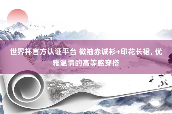 世界杯官方認(rèn)證平臺 微袖赤誠衫+印花長裙, 優(yōu)雅溫情的高等感穿搭
