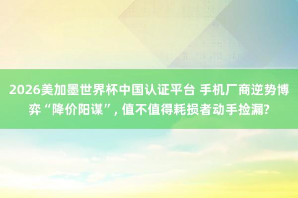 2026美加墨世界杯中國認證平臺 手機廠商逆勢博弈“降價陽謀”, 值不值得耗損者動手撿漏?