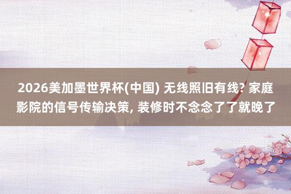 2026美加墨世界杯(中國) 無線照舊有線? 家庭影院的信號傳輸決策, 裝修時不念念了了就晚了