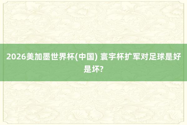 2026美加墨世界杯(中國) 寰宇杯擴(kuò)軍對足球是好是壞?