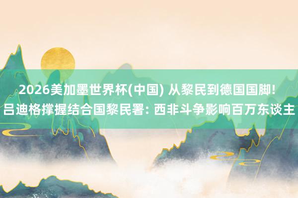 2026美加墨世界杯(中國) 從黎民到德國國腳! 呂迪格撐握結(jié)合國黎民署: 西非斗爭影響百萬東談主